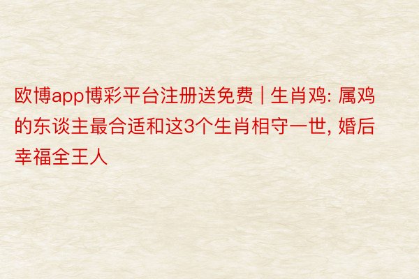 欧博app博彩平台注册送免费 | 生肖鸡: 属鸡的东谈主最合适和这3个生肖相守一世, 婚后幸福全王人