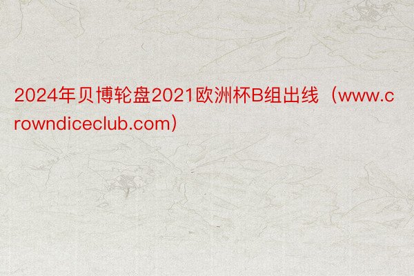 2024年贝博轮盘2021欧洲杯B组出线（www.crowndiceclub.com）