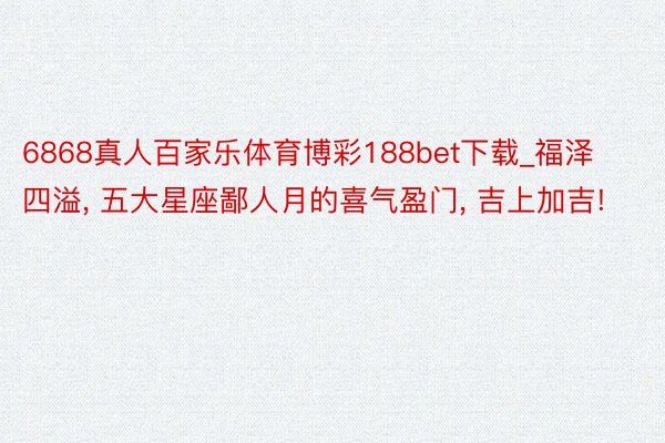 6868真人百家乐体育博彩188bet下载_福泽四溢, 五大星座鄙人月的喜气盈门, 吉上加吉!
