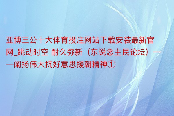 亚博三公十大体育投注网站下载安装最新官网_跳动时空 耐久弥新（东说念主民论坛）——阐扬伟大抗好意思援朝精神①