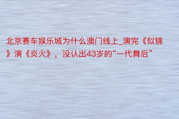 北京赛车娱乐城为什么澳门线上_演完《似锦》演《炎火》，没认出43岁的“一代舞后”