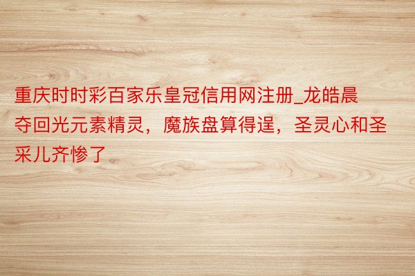 重庆时时彩百家乐皇冠信用网注册_龙皓晨夺回光元素精灵，魔族盘算得逞，圣灵心和圣采儿齐惨了