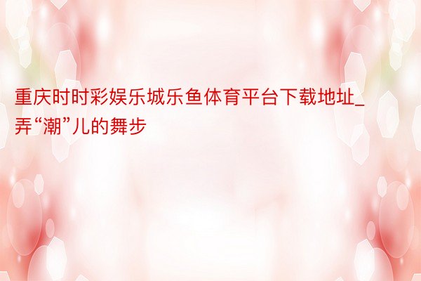 重庆时时彩娱乐城乐鱼体育平台下载地址_弄“潮”儿的舞步