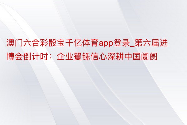 澳门六合彩骰宝千亿体育app登录_第六届进博会倒计时：企业矍铄信心深耕中国阛阓