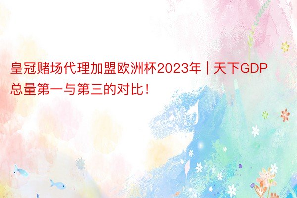 皇冠赌场代理加盟欧洲杯2023年 | 天下GDP总量第一与第三的对比！