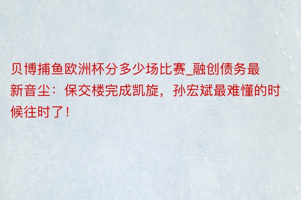 贝博捕鱼欧洲杯分多少场比赛_融创债务最新音尘：保交楼完成凯旋，孙宏斌最难懂的时候往时了！