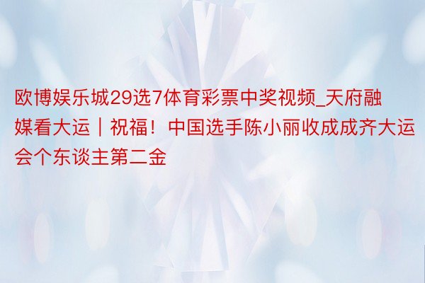 欧博娱乐城29选7体育彩票中奖视频_天府融媒看大运｜祝福！中国选手陈小丽收成成齐大运会个东谈主第二金