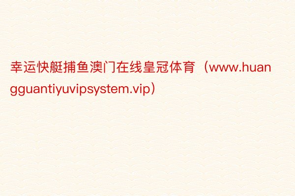 幸运快艇捕鱼澳门在线皇冠体育（www.huangguantiyuvipsystem.vip）