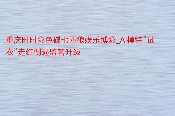 重庆时时彩色碟七匹狼娱乐博彩_AI模特“试衣”走红倒逼监管升级