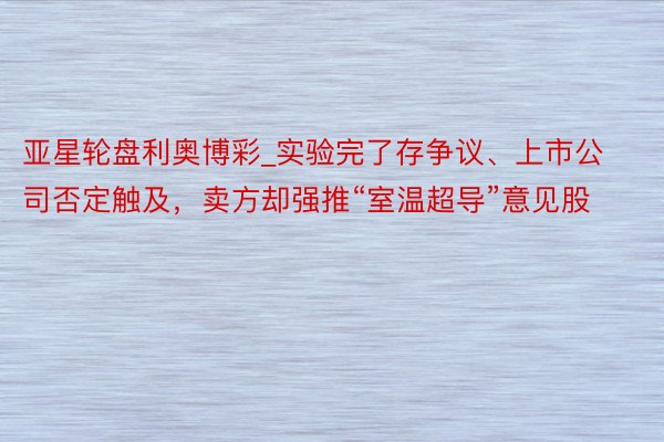 亚星轮盘利奥博彩_实验完了存争议、上市公司否定触及，卖方却强推“室温超导”意见股