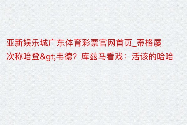 亚新娱乐城广东体育彩票官网首页_蒂格屡次称哈登>韦德？库兹马看戏：活该的哈哈