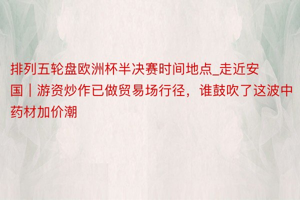 排列五轮盘欧洲杯半决赛时间地点_走近安国｜游资炒作已做贸易场行径，谁鼓吹了这波中药材加价潮