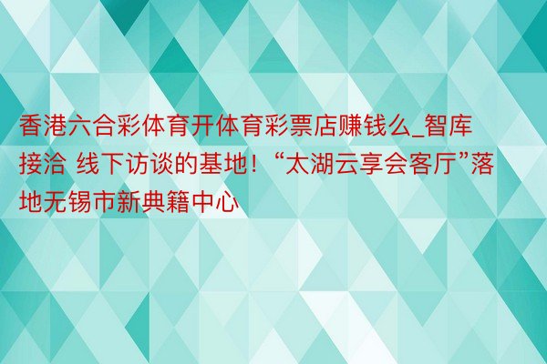 香港六合彩体育开体育彩票店赚钱么_智库接洽 线下访谈的基地！“太湖云享会客厅”落地无锡市新典籍中心