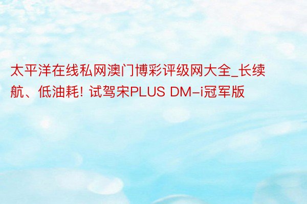 太平洋在线私网澳门博彩评级网大全_长续航、低油耗! 试驾宋PLUS DM-i冠军版